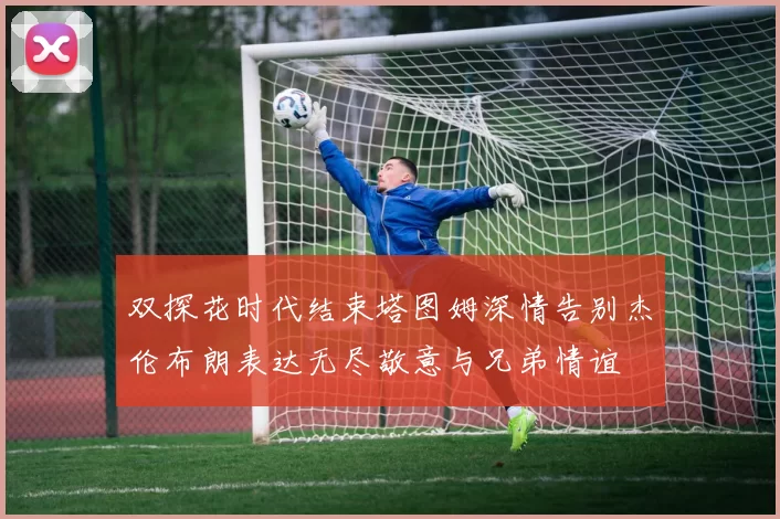 双探花时代结束塔图姆深情告别杰伦布朗表达无尽敬意与兄弟情谊