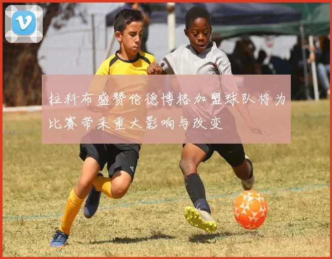 拉科布盛赞伦德博格加盟球队将为比赛带来重大影响与改变