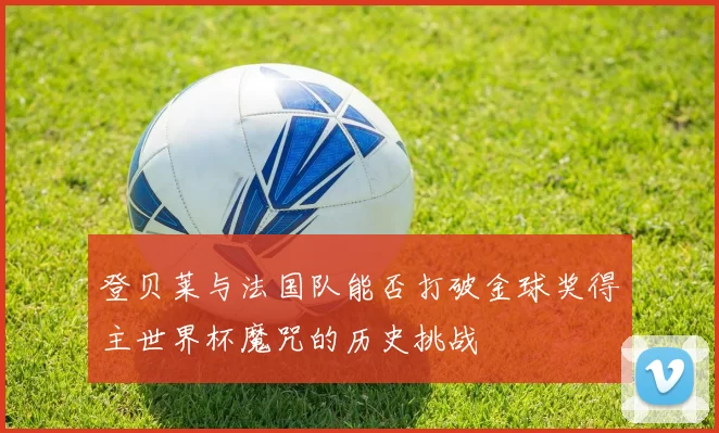 登贝莱与法国队能否打破金球奖得主世界杯魔咒的历史挑战
