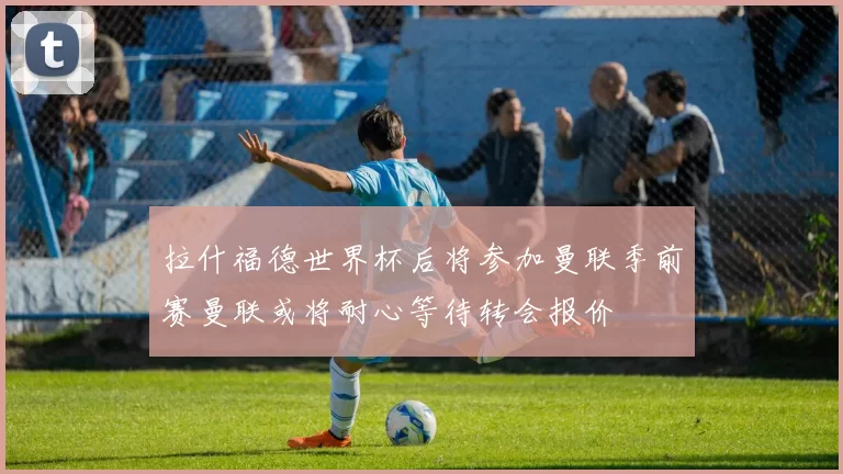 拉什福德世界杯后将参加曼联季前赛曼联或将耐心等待转会报价