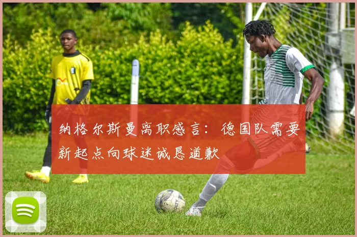 纳格尔斯曼离职感言：德国队需要新起点向球迷诚恳道歉