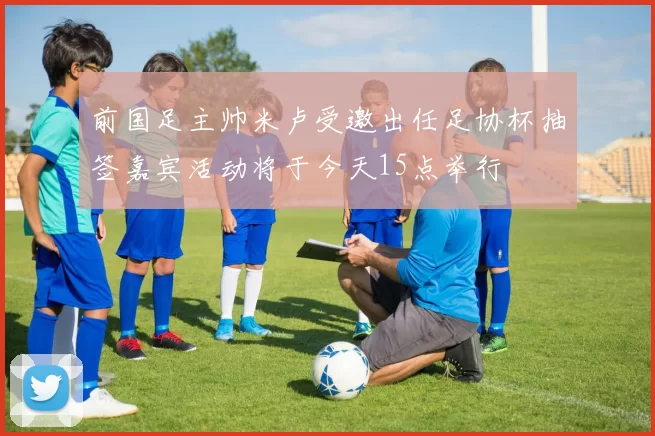 前国足主帅米卢受邀出任足协杯抽签嘉宾活动将于今天15点举行